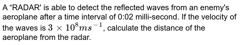 A “RADAR' is able to detect the reflected waves from an enemy's aeroplane after a time interval of 0:02 milli-second. If the velocity of the waves is `3 xx 10^8 m s^(-1)`, calculate the distance of the aeroplane from the radar.