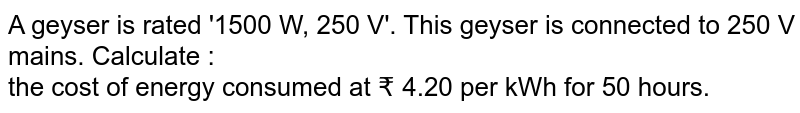 A geyser is rated '1500 W, 250 V'. This geyser is connected to 250 V mains. Calculate : <br>  the cost of energy consumed at ₹  4.20 per kWh for 50 hours.