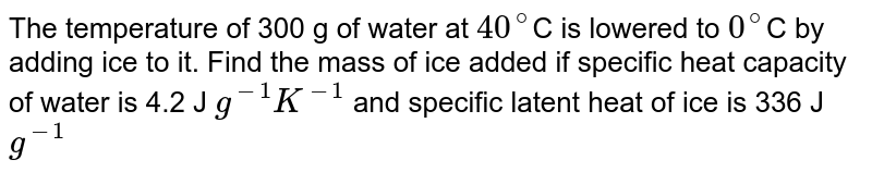 The temperature of 300 g of water at `40^@`C is lowered to `0^@`C by adding ice to it. Find the mass of ice added if specific heat capacity of water is 4.2 J `g^(-1) K^(-1)` and specific latent heat of ice is 336 J `g^(-1)`