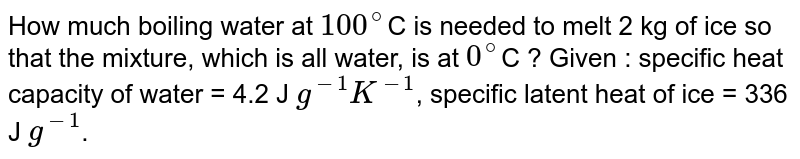 How much boiling water at `100^@`C is needed to melt 2 kg of ice so that the mixture, which is all water, is at `0^@`C ? Given : specific heat capacity of water = 4.2 J `g^(-1) K^(-1)`, specific latent heat of ice = 336 J `g^(-1)`.