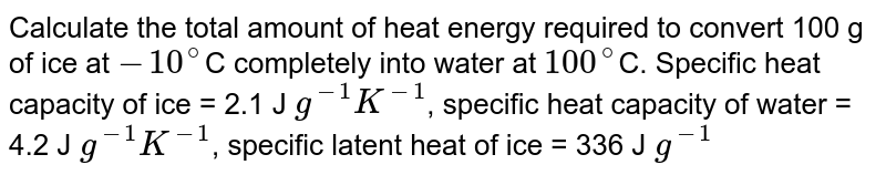 Calculate the total amount of heat energy required to convert 100 g of ice at `-10^@`C completely into water at `100^@`C. Specific heat capacity of ice = 2.1 J `g^(-1) K^(-1)`, specific heat capacity of water = 4.2 J `g^(-1) K^(-1)`, specific latent heat of ice = 336 J `g^(-1)` 