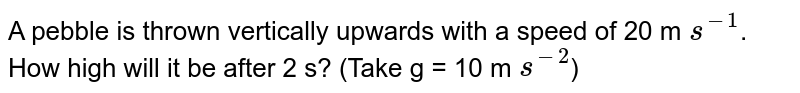 A pebble is thrown vertically upwards with a speed of 20 m s^(-1) . How high will it be after 2 s? (Take g = 10 m s^(-2) )