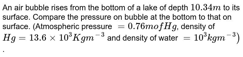 An air bubble rises from the bottom of a lake of depth 10.34m to its surface. Compare the pressure on bubble at the bottom to that on surface. (Atmospheric pressure =0.76 m of Hg , density of Hg=13.6xx10^(3)Kg m^(-3) and density of water =10^(3)kg m^(-3)) .