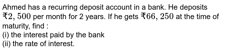 Ahmed has a recurring deposit account in a bank. He deposits `₹ 2,500` per month for 2 years. If he gets `₹ 66, 250` at the time of maturity, find : <br> (i) the interest paid by the bank <br> (ii) the rate of interest. 