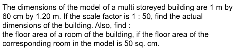 The dimensions of the model of a multi storeyed building are 1 m by 60 cm by 1.20 m. If the scale factor is 1 : 50, find the actual dimensions of the building. Also, find : the floor area of a room of the building, if the floor area of the corresponding room in the model is 50 sq. cm.