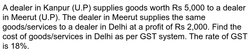 A dealer in Kanpur (U.P) supplies goods worth Rs 5,000 to a dealer in Meerut (U.P). The dealer in Meerut supplies the same goods/services to a dealer in Delhi at a profit of Rs 2,000. Find the cost of goods/services in Delhi as per GST system. The rate of GST is 18%.