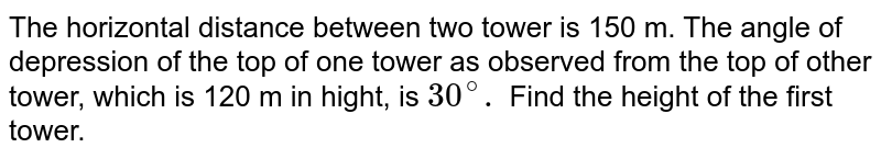 The horizontal distance between two tower is 150 m. The angle of depression of the top of one tower as observed from the top of other tower, which is 120 m in hight, is `30^(@).` Find the height of the first tower. 