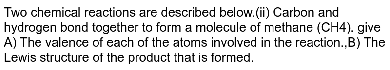 Two chemical reactions are described below.(ii) Carbon and hydrogen bond together to form a molecule of methane (CH4). give A) The valence of each of the atoms involved in the reaction.,B) The Lewis structure of the product that is formed.