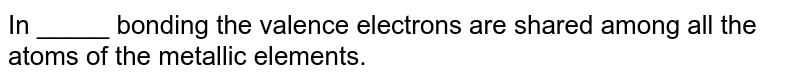 In _____ bonding the valence electrons are shared among all the atoms of the metallic elements.