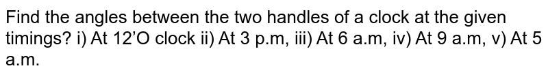 Find the angles between the two handles of a clock at the given timings? i) At 12’O clock ii) At 3 p.m, iii) At 6 a.m, iv) At 9 a.m, v) At 5 a.m.