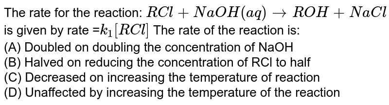 The rate for the reaction: RCl+NaOH(aq)rarr ROH+NaCl is given by rate = k_(1)[RCl] The rate of the reaction is: (A) Doubled on doubling the concentration of "NaOH (B) Halved on reducing the concentration of "RCl" to half (C) Decreased on increasing the temperature of reaction (D) Unaffected by increasing the temperature of the reaction