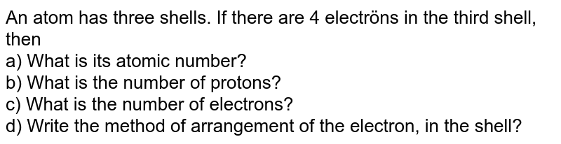 An atom has three shells. If there are 4 electröns in the third shell, then a) What is its atomic number? b) What is the number of protons? c) What is the number of electrons? d) Write the method of arrangement of the electron, in the shell?