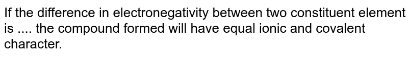 If the difference in electronegativity between two constituent element is .... the compound formed will have equal ionic and covalent character.