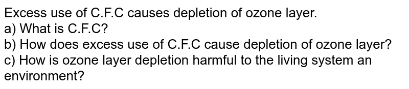 Excess use of C.F.C causes depletion of ozone layer. a) What is C.F.C? b) How does excess use of C.F.C cause depletion of ozone layer? c) How is ozone layer depletion harmful to the living system an environment?