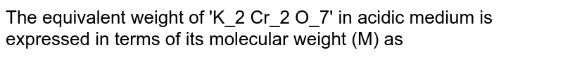 The equivalent weight of 'K_2 Cr_2 O_7' in acidic medium is expressed in terms of its molecular weight (M) as