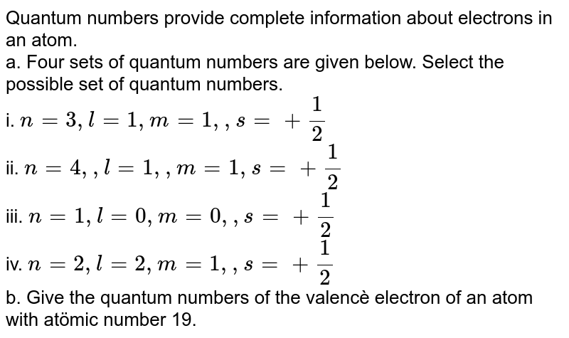 Quantum numbers provide complete information about electrons in an atom. a. Four sets of quantum numbers are given below. Select the possible set of quantum numbers. i. n=3, l=1, m=1, , s=+1 / 2 ii. n=4, , l=1, , m=1, s=+1 / 2 iii. n=1, l=0, m=0, , s=+1 / 2 iv. n=2, l=2, m=1, , s=+1 / 2 b. Give the quantum numbers of the valencè electron of an atom with atömic number 19.