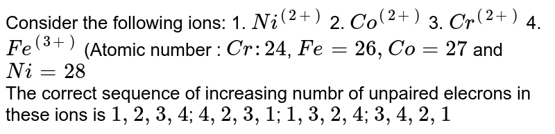 Consider the following ions: 1. Ni^((2+)) 2. Co^((2+)) 3. Cr^((2+)) 4. Fe^((3+)) (Atomic number : Cr: 24 , Fe=26, Co=27 and Ni=28 The correct sequence of increasing numbr of unpaired elecrons in these ions is 1,2,3,4 ; 4,2,3,1 ; 1,3,2,4 ; 3,4,2,1