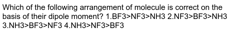 Which of the following arrangement of molecule is correct on the basis of their dipole moment? 1.BF3>NF3>NH3 2.NF3>BF3>NH3 3.NH3>BF3>NF3 4.NH3>NF3>BF3