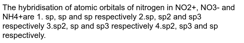 The hybridisation of atomic orbitals of nitrogen in NO2+, NO3- and NH4+are 1. sp, sp and sp respectively 2.sp, sp2 and sp3 respectively 3.sp2, sp and sp3 respectively 4.sp2, sp3 and sp respectively.