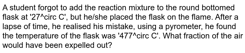 A student forgot to add the reaction mixture to the round bottomed flask at '27^circ C', but he/she placed the flask on the flame. After a lapse of time, he realised his mistake, using a pyrometer, he found the temperature of the flask was '477^circ C'. What fraction of the air would have been expelled out?
