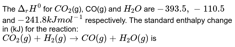 The Delta_r H^0 for CO_2 (g), CO(g) and H_2 O are -393.5,-110.5 and -241.8 kJ mol^(-1) respectively. The standard enthalpy change in (kJ) for the reaction: CO_2(g)+H_2(g) rarr CO(g)+H_2 O(g) is