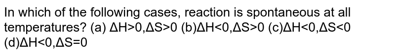 In which of the following cases, reaction is spontaneous at all temperatures? (a) ΔH>0,ΔS>0 (b)ΔH 0 (c)ΔH<0,ΔS<0 (d)ΔH<0,ΔS=0