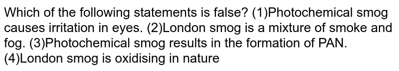 Which of the following statements is false?
(1)Photochemical smog causes irritation in eyes.

(2)London smog is a mixture of smoke and fog.

(3)Photochemical smog results in the formation of PAN.

(4)London smog is oxidising in nature