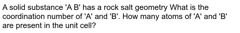 A solid substance 'A B' has a rock salt geometry 
What is the coordination number of 'A' and 'B'. How many atoms of 'A' and 'B' are present in the unit cell?