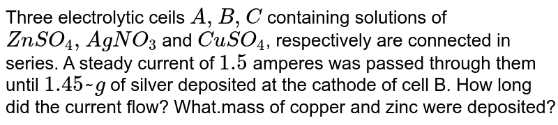 Three electrolytic cells `A, B, C` containing solutions of `ZnSO_4, AgNO_3` and `CuSO_4`, respectively are connected in series. A steady current of `1.5` amperes was passed through them until `1.45 g` of silver deposited at the cathode of cell
B. How long did the current flow? What mass of copper and zinc were deposited?