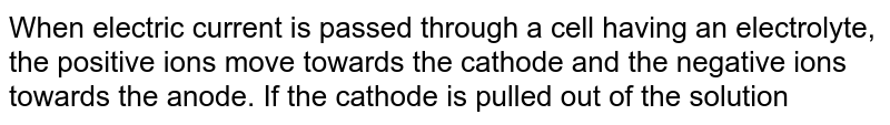 When electric current is passed through a cell having an electrolyte, the positive ions move towards the cathode and the negative ions towards the anode. If the cathode is pulled out of the solution : The positive ions will start moving towards the anode the negtive ions will stop moving, The positive and negative ions will move towards the anode, The positive and negative ions will start moving randomly, The negative ions will continue to move towards the anode and the positive ionns will stop moving