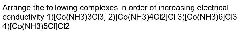 Arrange the following complexes in order of increasing electrical conductivity . [Co(NH3)3Cl3], [Co(NH3)4 Cl2] Cl, [Co(NH3)6]Cl3 , [Co(NH3)5Cl]Cl2