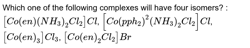 Which one of the following complexes will have four isomers? : [Co(en)(NH_3)_2 Cl_2] Cl , [Co(pph_2)^2(NH_3)_2 Cl_2] Cl , [Co(en)_3] C l_3 , [Co(en)_2 Cl_2] Br