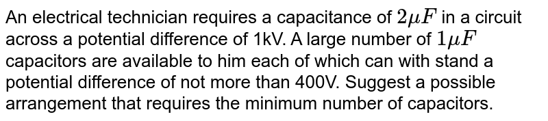 An electrical technician requires a capacitance of `2 muF` in a circuit across a potential difference of 1kV. A large number of `1 muF` capacitors are available to him each of which can with stand a potential difference of not more than 400V. Suggest a possible arrangement that requires the minimum number of capacitors.