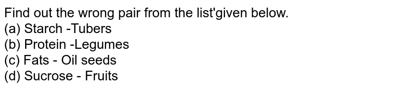 Find out the wrong pair from the list'given below. (a) Starch -Tubers (b) Protein -Legumes (c) Fats - Oil seeds (d) Sucrose - Fruits