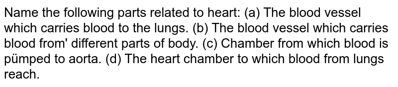 Name the following parts related to heart: (a) The blood vessel which carries blood to the lungs. (b) The blood vessel which carries blood from' different parts of body. (c) Chamber from which blood is pümped to aorta. (d) The heart chamber to which blood from lungs reach.