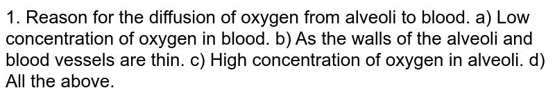1. Reason for the diffusion of oxygen from alveoli to blood. a) Low concentration of oxygen in blood. b) As the walls of the alveoli and blood vessels are thin. c) High concentration of oxygen in alveoli. d) All the above.
