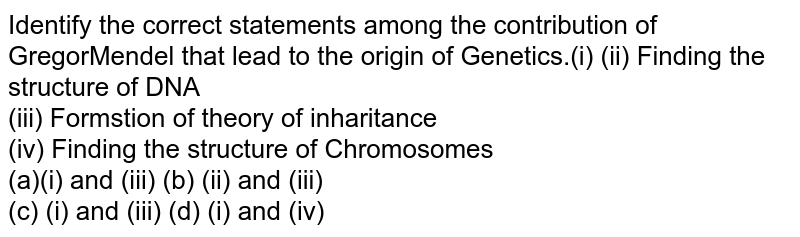Identify the correct statements among the contribution of GregorMendel that lead to the origin of Genetics.(i) (ii) Finding the structure of DNA (iii) Formstion of theory of inharitance (iv) Finding the structure of Chromosomes (a)(i) and (iii) (b) (ii) and (iii) (c) (i) and (iii) (d) (i) and (iv)