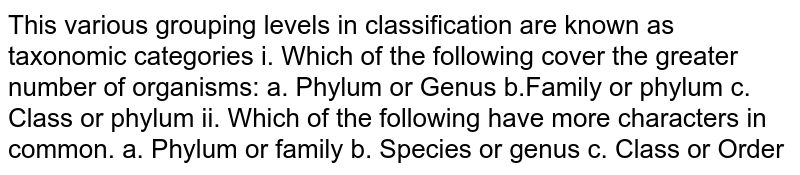 This various grouping levels in classification are known as taxonomic categories i. Which of the following cover the greater number of organisms: a. Phylum or Genus b.Family or phylum c. Class or phylum ii. Which of the following have more characters in common. a. Phylum or family b. Species or genus c. Class or Order