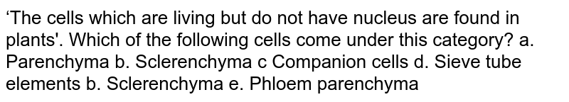 ‘The cells which are living but do not have nucleus are found in plants'. Which of the following cells come under this category? a. Parenchyma b. Sclerenchyma c Companion cells d. Sieve tube elements b. Sclerenchyma e. Phloem parenchyma