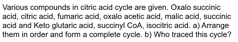 Various compounds in citric acid cycle are given. Oxalo succinic acid, citric acid, fumaric acid, oxalo acetic acid, malic acid, succinic acid and Keto glutaric acid, succinyl CoA, isocitric acid. a) Arrange them in order and form a complete cycle. b) Who traced this cycle?
