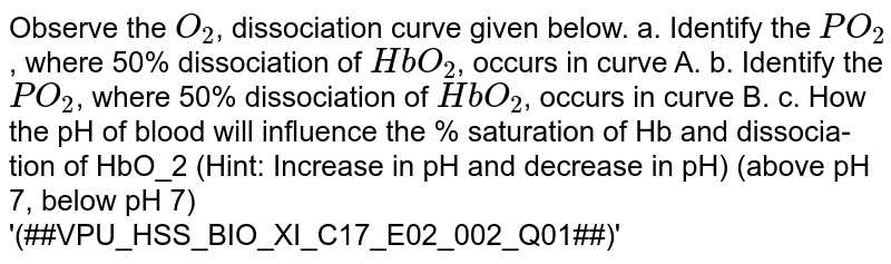 Observe the O_2 , dissociation curve given below. a. Identify the PO_2 , where 50% dissociation of HbO_2 , occurs in curve A. b. Identify the PO_2 , where 50% dissociation of HbO_2 , occurs in curve B. c. How the pH of blood will influence the % saturation of Hb and dissocia- tion of HbO_2 (Hint: Increase in pH and decrease in pH) (above pH 7, below pH 7) '(##VPU_HSS_BIO_XI_C17_E02_002_Q01##)'