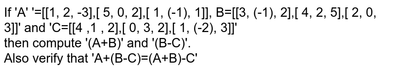 If A =[[1, 2, -3],[ 5, 0, 2],[ 1, -1, 1]], B=[[3, -1, 2],[ 4, 2, 5],[ 2, 0, 3]] and C=[[4 ,1 , 2],[ 0, 3, 2],[ 1, -2, 3]] then compute (A+B) and (B-C) . Also verify that A+(B-C)=(A+B)-C