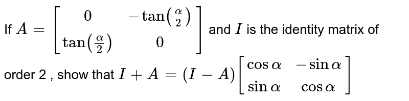 If `A=[[0,  -tan (alpha/2)], [ tan (alpha/2),  0]]`  and `I` is the identity matrix of order 2 ,
show that `I+A=(I-A)[[cos alpha,  -sin alpha],[  sin alpha,  cos alpha]]`