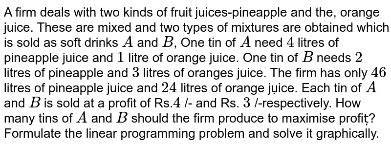 A firm deals with two kinds of fruit juices-pineapple and the, orange juice. These are mixed and two types of mixtures are obtained which is sold as soft drinks A and B , One tin of A need 4 litres of pineapple juice and 1 litre of orange juice. One tin of B needs 2 litres of pineapple and 3 litres of oranges juice. The firm has only 46 litres of pineapple juice and 24 litres of orange jụice. Each tin of A and B is sold at a profit of Rs. 4 /- and Rs. 3 /-respectively. How many tins of A and B should the firm produce to maximise profiț? Formulate the linear programming problem and solve it graphically.