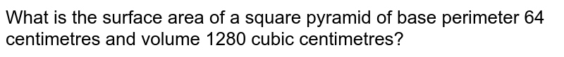What is the surface area of a square pyramid of base perimeter 64 centimetres and volume 1280 cubic centimetres?