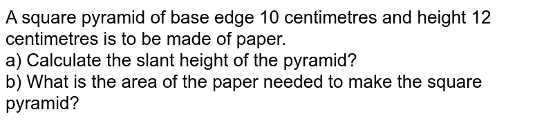 A square pyramid of base edge 10 centimetres and height 12 centimetres is to be made of paper. a) Calculate the slant height of the pyramid? b) What is the area of the paper needed to make the square pyramid?