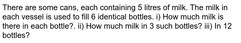  There are some cans, each containing 5 litres of milk. The milk in each vessel is used to fill 6 identical bottles.
i) How much milk is there in each bottle?.
ii) How much milk in 3 such bottles?
iii) In 12 bottles?
