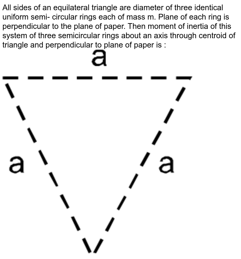All sides of an equilateral triangle are diameter of three identical uniform semi- circular rings each of mass m. Plane of each ring is perpendicular to the plane of paper. Then moment of inertia of this system of three semicircular rings about an axis through centroid of triangle and perpendicular to plane of paper is :<br> <img src="https://d10lpgp6xz60nq.cloudfront.net/physics_images/RES_DPP_PHY_06_E01_003_Q01.png" width="80%"> 