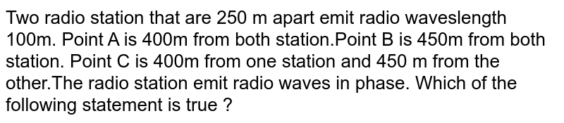 Two radio station that are 250 m apart emit radio waveslength 100m. Point A is 400m from both station.Point B is 450m from both station. Point C is 400m from one station and 450 m from the other.The radio station emit radio waves in phase. Which of the following statement is true ?