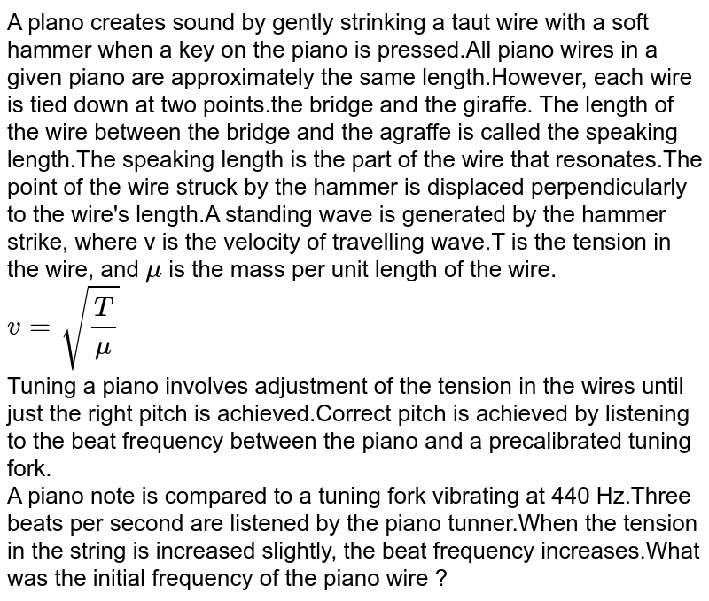 A piano note is compared to a tuning fork vibrating at 440 Hz. Three beats per second are listened by the piano tuner. When the tension in the string is increased slightly, the beat frequency increases. What was the initial frequency of the piano wire ?